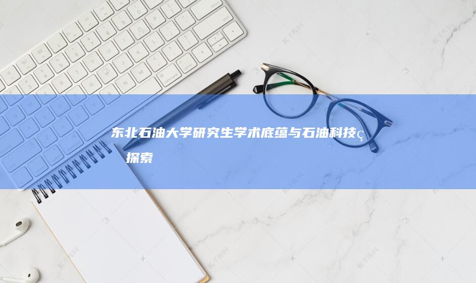 东北石油大学研究生：学术底蕴与石油科技的探索与成长